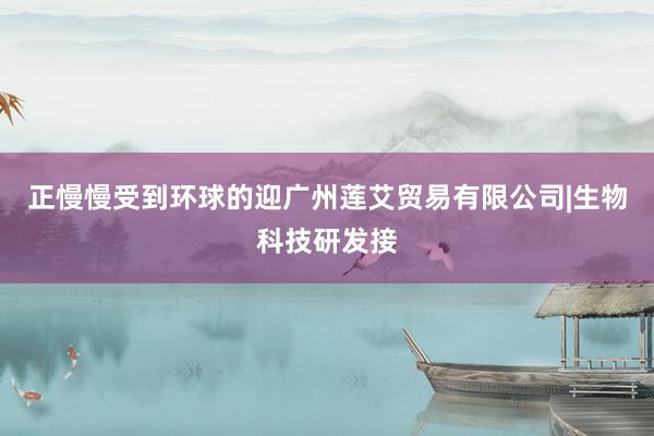 正慢慢受到环球的迎广州莲艾贸易有限公司|生物科技研发接