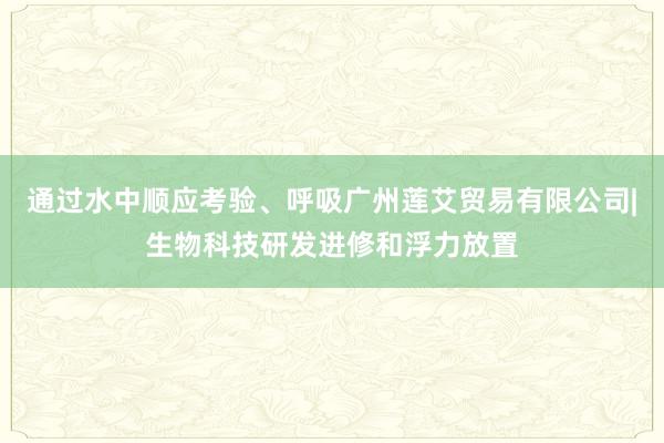 通过水中顺应考验、呼吸广州莲艾贸易有限公司|生物科技研发进修和浮力放置