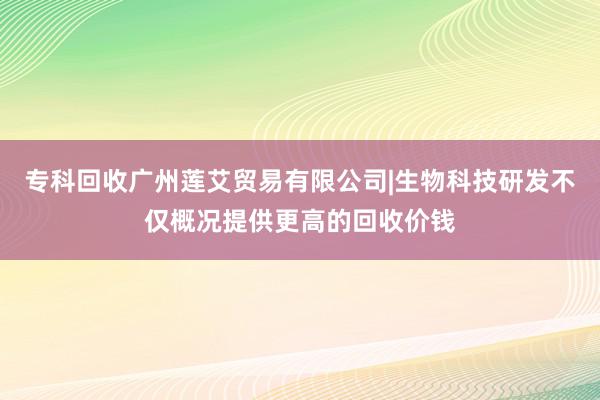 专科回收广州莲艾贸易有限公司|生物科技研发不仅概况提供更高的回收价钱